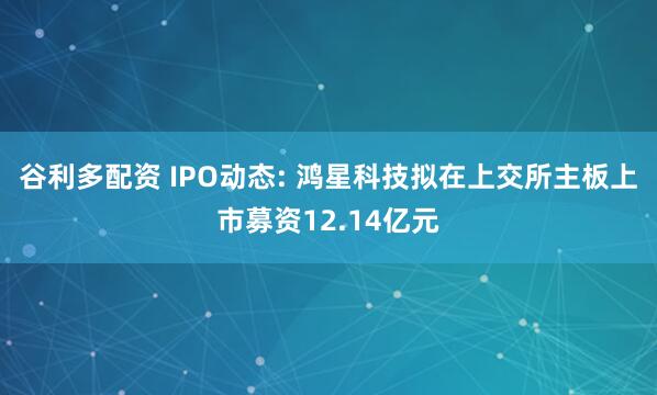 谷利多配资 IPO动态: 鸿星科技拟在上交所主板上市募资12.14亿元