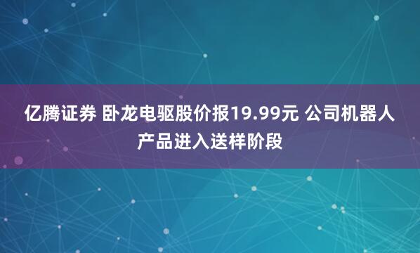 亿腾证券 卧龙电驱股价报19.99元 公司机器人产品进入送样阶段