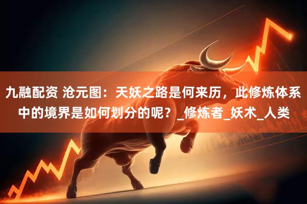 九融配资 沧元图：天妖之路是何来历，此修炼体系中的境界是如何划分的呢？_修炼者_妖术_人类