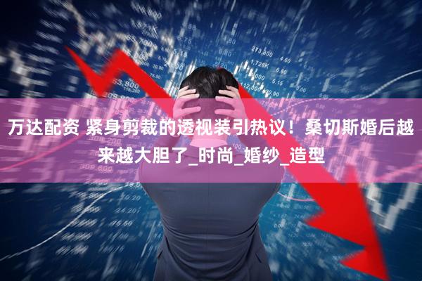 万达配资 紧身剪裁的透视装引热议！桑切斯婚后越来越大胆了_时尚_婚纱_造型