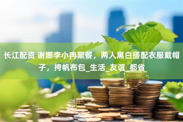 长江配资 谢娜李小冉聚餐，两人黑白搭配衣服戴帽子，挎帆布包_生活_友谊_都省