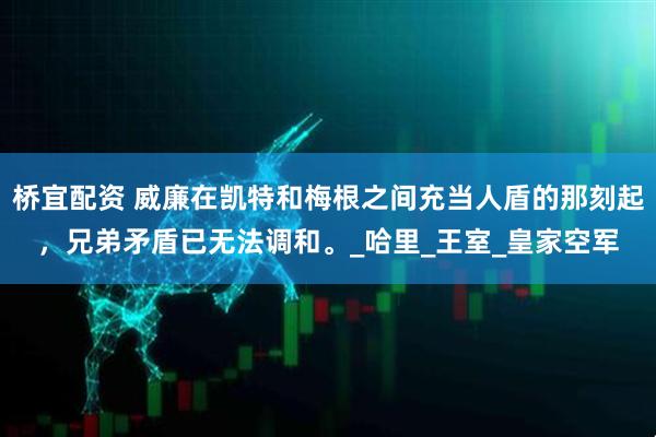桥宜配资 威廉在凯特和梅根之间充当人盾的那刻起，兄弟矛盾已无法调和。_哈里_王室_皇家空军