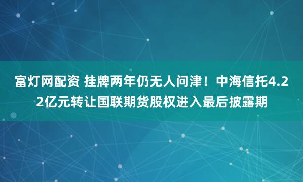 富灯网配资 挂牌两年仍无人问津！中海信托4.22亿元转让国联期货股权进入最后披露期