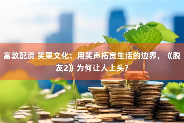 富敦配资 笑果文化：用笑声拓宽生活的边界，《脱友2》为何让人上头？