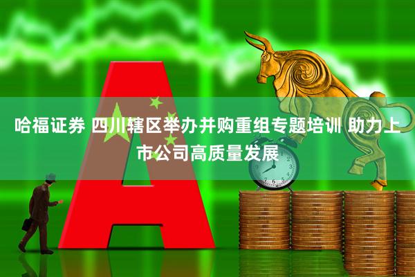 哈福证券 四川辖区举办并购重组专题培训 助力上市公司高质量发展