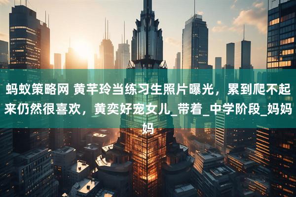 蚂蚁策略网 黄芊玲当练习生照片曝光，累到爬不起来仍然很喜欢，黄奕好宠女儿_带着_中学阶段_妈妈