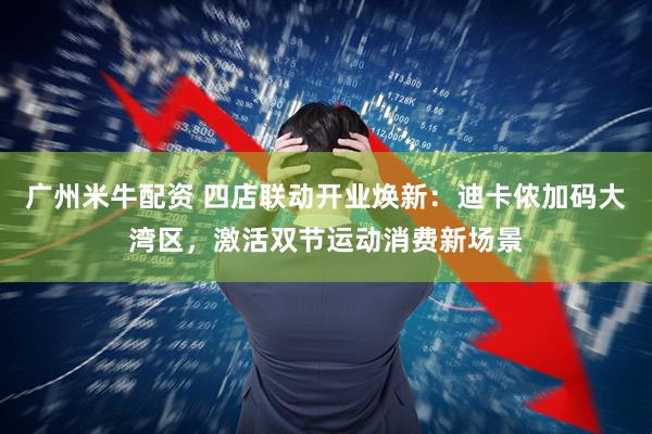 广州米牛配资 四店联动开业焕新：迪卡侬加码大湾区，激活双节运动消费新场景