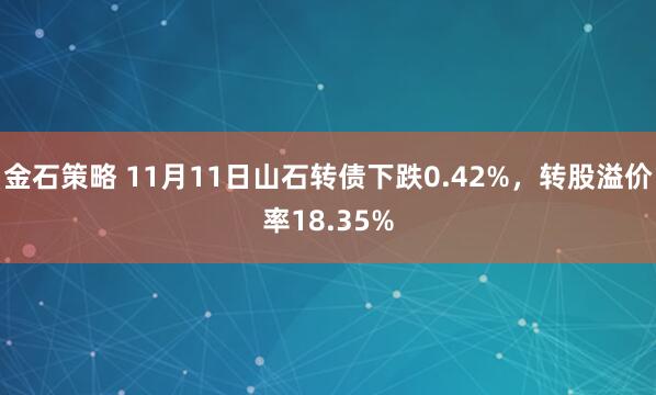 金石策略 11月11日山石转债下跌0.42%，转股溢价率18.35%